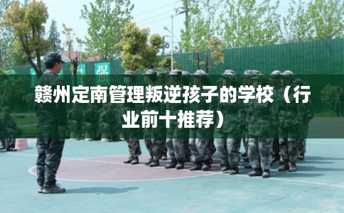 赣州定南管理叛逆孩子的学校（行业前十推荐）