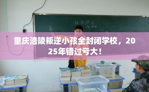 重庆涪陵叛逆小孩全封闭学校，2025年错过亏大！