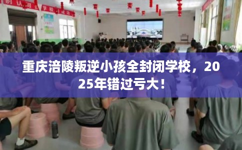 重庆涪陵叛逆小孩全封闭学校，2025年错过亏大！