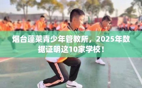 烟台蓬莱青少年管教所,2025年数据证明这10家学校! 烟台蓬莱青少年管教所,2025年数据证明这10家学校!