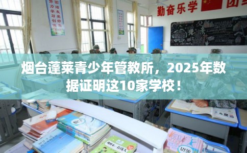 烟台蓬莱青少年管教所,2025年数据证明这10家学校! 烟台蓬莱青少年管教所,2025年数据证明这10家学校!