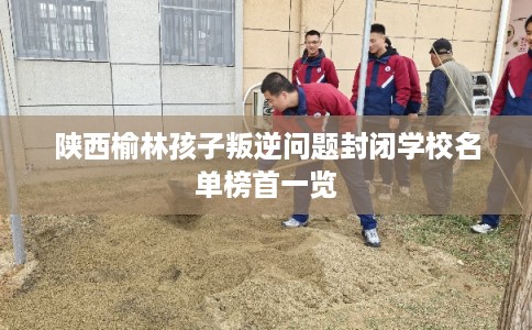 陕西榆林孩子叛逆问题封闭学校名单榜首一览 陕西榆林孩子叛逆问题封闭学校名单榜首一览