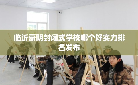 临沂蒙阴封闭式学校哪个好实力排名发布