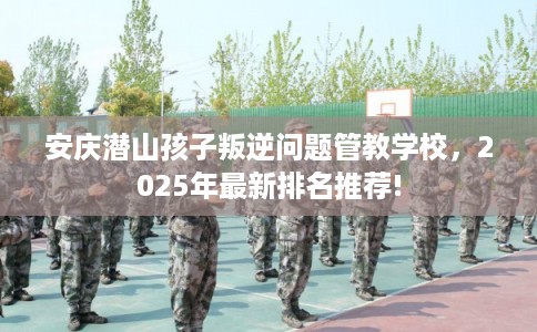 安庆潜山孩子叛逆问题管教学校，2025年最新排名推荐!