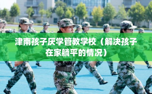 津南孩子厌学管教学校(解决孩子在家躺平的情况) 津南孩子厌学管教学校(解决孩子在家躺平的情况)