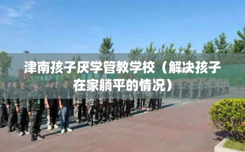 津南孩子厌学管教学校(解决孩子在家躺平的情况) 津南孩子厌学管教学校(解决孩子在家躺平的情况)