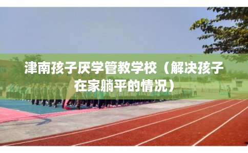 津南孩子厌学管教学校(解决孩子在家躺平的情况) 津南孩子厌学管教学校(解决孩子在家躺平的情况)