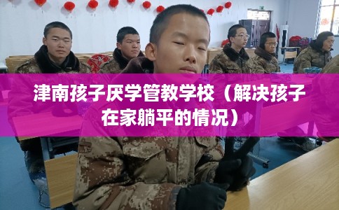 津南孩子厌学管教学校（解决孩子在家躺平的情况）