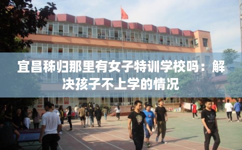 宜昌秭归那里有女子特训学校吗：解决孩子不上学的情况
