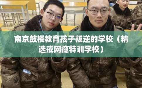 南京鼓楼教育孩子叛逆的学校（精选戒网瘾特训学校）