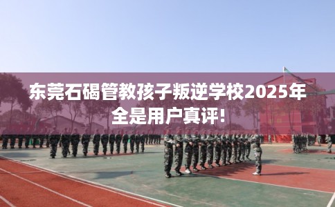 东莞石碣管教孩子叛逆学校2025年全是用户真评!