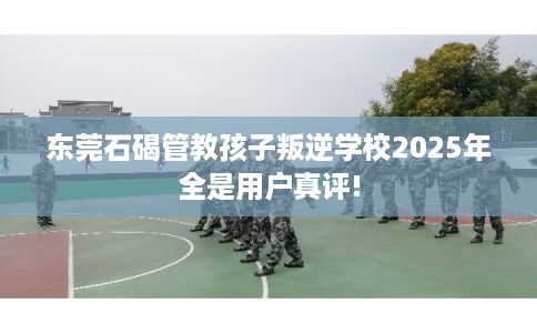 东莞石碣管教孩子叛逆学校2025年全是用户真评!