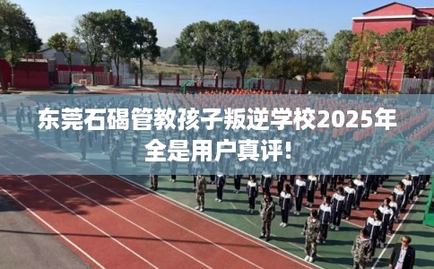 东莞石碣管教孩子叛逆学校2025年全是用户真评!