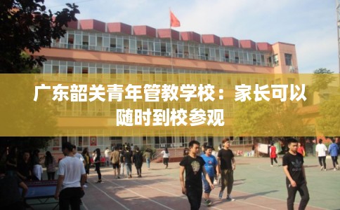 广东韶关青年管教学校：家长可以随时到校参观