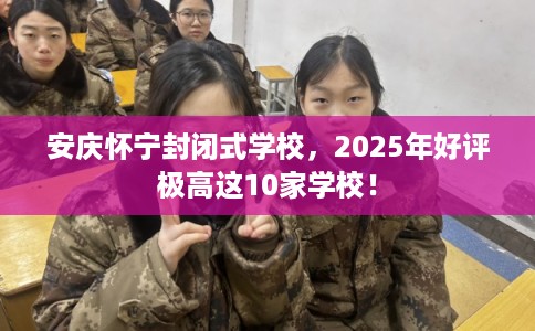 安庆怀宁封闭式学校，2025年好评极高这10家学校！