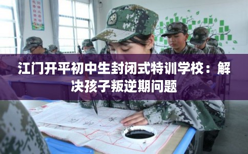江门开平初中生封闭式特训学校：解决孩子叛逆期问题