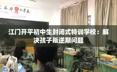 江门开平初中生封闭式特训学校：解决孩子叛逆期问题