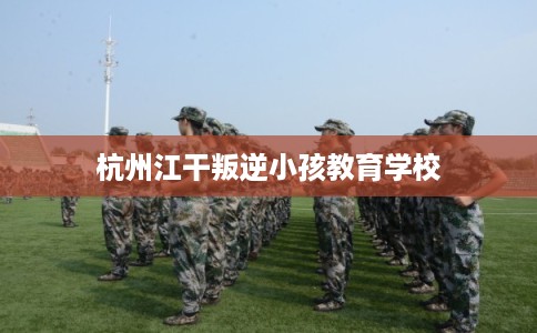 杭州江干叛逆小孩教育学校