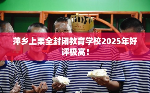 萍乡上栗全封闭教育学校2025年好评极高！