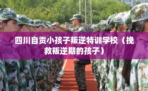 四川自贡小孩子叛逆特训学校（挽救叛逆期的孩子）