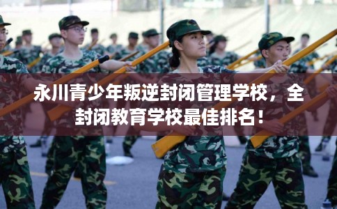 永川青少年叛逆封闭管理学校，全封闭教育学校最佳排名！