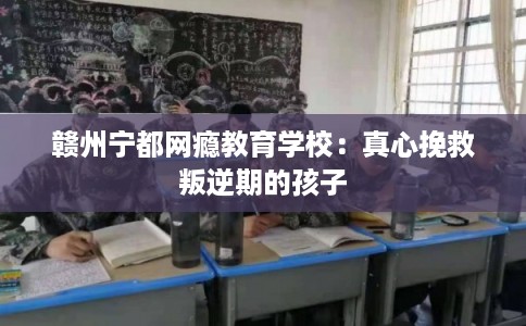 赣州宁都网瘾教育学校：真心挽救叛逆期的孩子