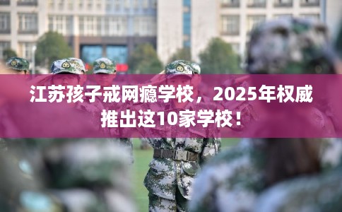 江苏孩子戒网瘾学校，2025年权威推出这10家学校！