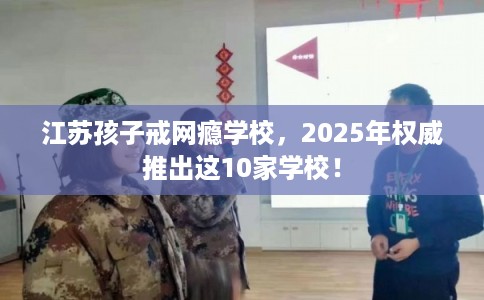 江苏孩子戒网瘾学校，2025年权威推出这10家学校！