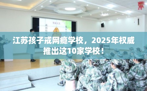 江苏孩子戒网瘾学校，2025年权威推出这10家学校！