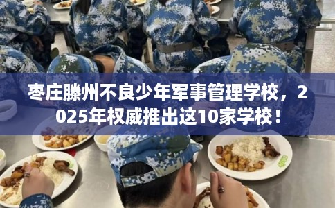 枣庄滕州不良少年军事管理学校，2025年权威推出这10家学校！