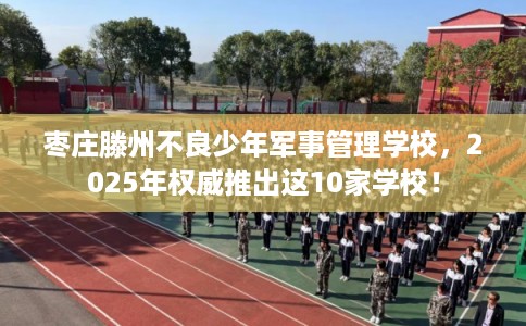 枣庄滕州不良少年军事管理学校，2025年权威推出这10家学校！