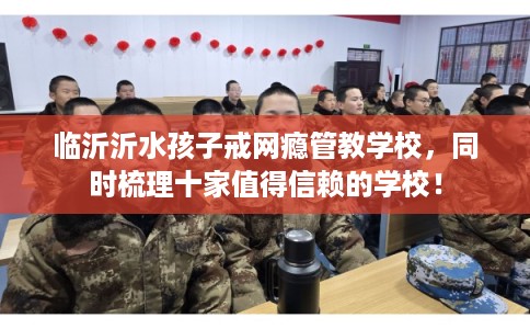 临沂沂水孩子戒网瘾管教学校，同时梳理十家值得信赖的学校！
