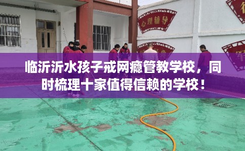 临沂沂水孩子戒网瘾管教学校，同时梳理十家值得信赖的学校！