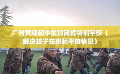 广州黄埔初中生封闭式特训学校(解决孩子在家躺平的情况) 广州黄埔初中生封闭式特训学校(解决孩子在家躺平的情况)