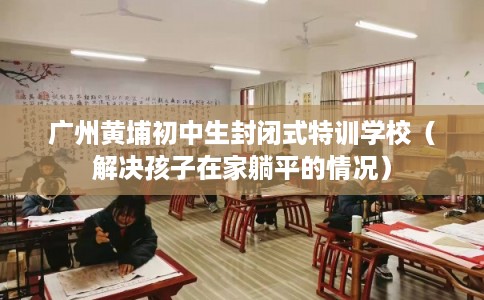 广州黄埔初中生封闭式特训学校（解决孩子在家躺平的情况）