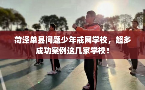 菏泽单县问题少年戒网学校，超多成功案例这几家学校！