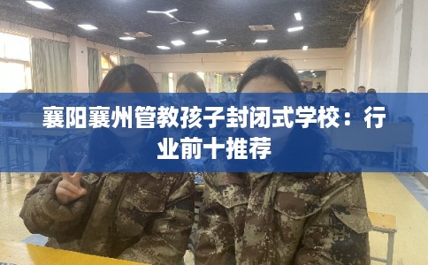 襄阳襄州管教孩子封闭式学校：行业前十推荐