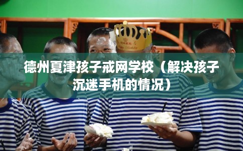 德州夏津孩子戒网学校（解决孩子沉迷手机的情况）