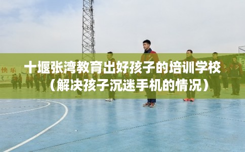 十堰张湾教育出好孩子的培训学校（解决孩子沉迷手机的情况）