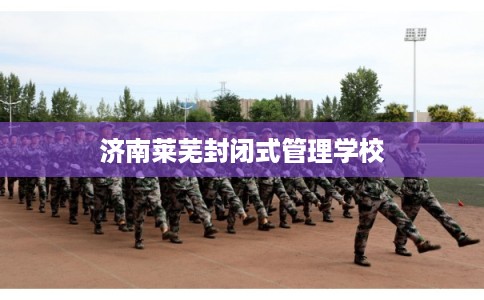 济南莱芜封闭式管理学校 济南莱芜封闭式管理学校