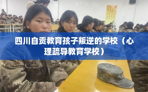 四川自贡教育孩子叛逆的学校（心理疏导教育学校）