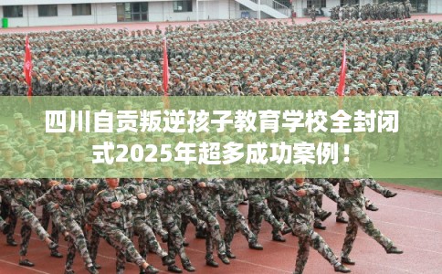 四川自贡叛逆孩子教育学校全封闭式2025年超多成功案例！