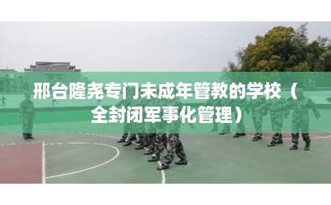 邢台隆尧专门未成年管教的学校（全封闭军事化管理）