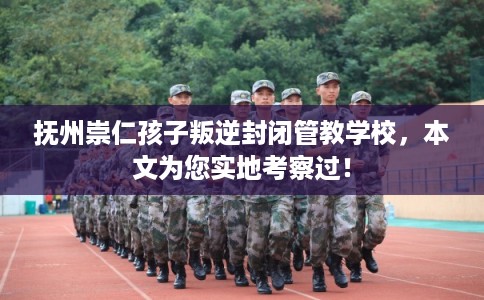 抚州崇仁孩子叛逆封闭管教学校，本文为您实地考察过！