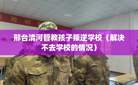 邢台清河管教孩子叛逆学校(解决不去学校的情况) 邢台清河管教孩子叛逆学校(解决不去学校的情况)