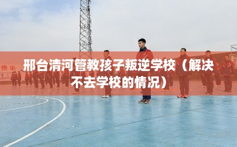 邢台清河管教孩子叛逆学校（解决不去学校的情况）