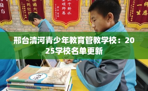邢台清河青少年教育管教学校:2025学校名单更新 邢台清河青少年教育管教学校:2025学校名单更新