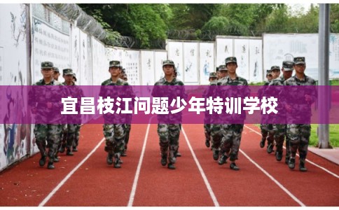 宜昌枝江问题少年特训学校 宜昌枝江问题少年特训学校