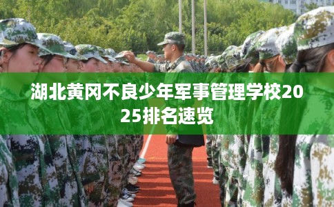湖北黄冈不良少年军事管理学校2025排名速览 湖北黄冈不良少年军事管理学校2025排名速览