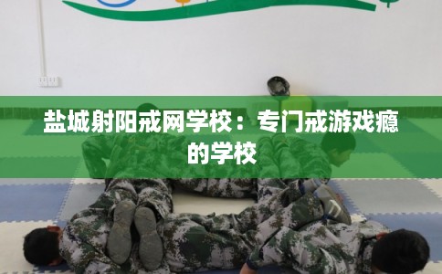 盐城射阳戒网学校:专门戒游戏瘾的学校 盐城射阳戒网学校:专门戒游戏瘾的学校